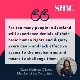 "Far too many people in Scotland still experience denials of their basic human rights and dignity every day – and lack effective access to the mechanisms and means to challenge them." Quote from Member of the Commission, Claire Methven O'Brien