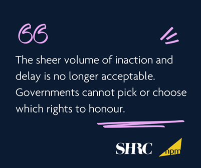 "The sheer volume of inaction and delay is no longer acceptable. Governmens cannot pick or choose which rights to honour." Quote from SHRC and NPM