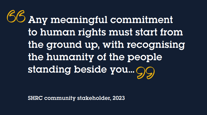 "Any meaningful commitment to human rights must start from the ground up, with recognising the humanity of the people standing beside you..." SHRC community stakeholder, 2023